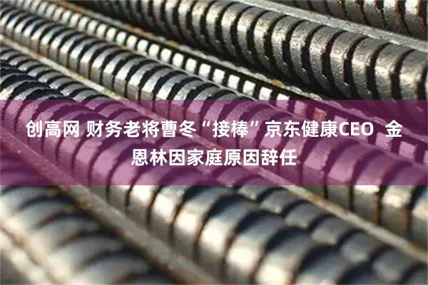 创高网 财务老将曹冬“接棒”京东健康CEO  金恩林因家庭原因辞任