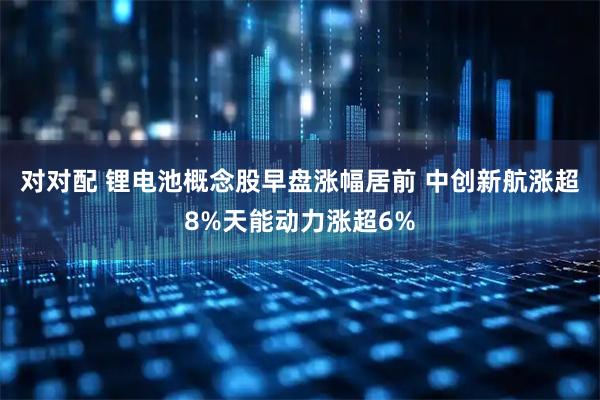 对对配 锂电池概念股早盘涨幅居前 中创新航涨超8%天能动力涨超6%