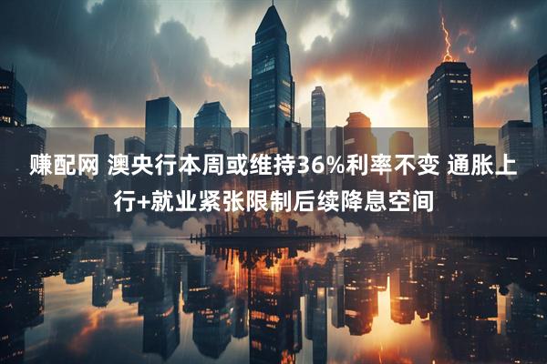 赚配网 澳央行本周或维持36%利率不变 通胀上行+就业紧张限制后续降息空间