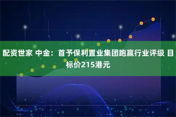配资世家 中金：首予保利置业集团跑赢行业评级 目标价215港元