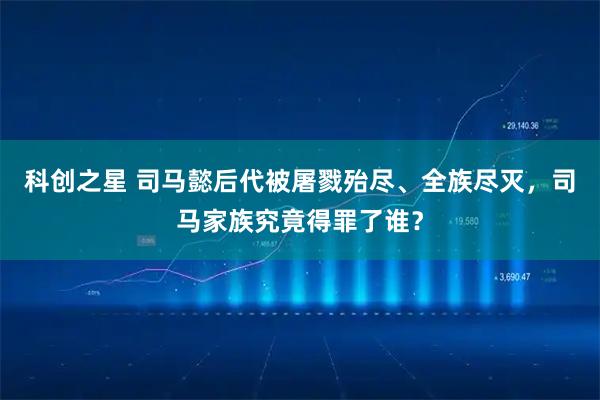 科创之星 司马懿后代被屠戮殆尽、全族尽灭，司马家族究竟得罪了谁？