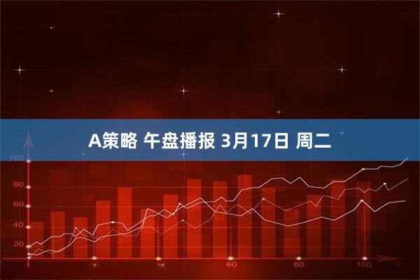 A策略 午盘播报 3月17日 周二