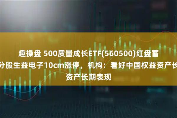 趣操盘 500质量成长ETF(560500)红盘蓄势，成分股生益电子10cm涨停，机构：看好中国权益资产长期表现