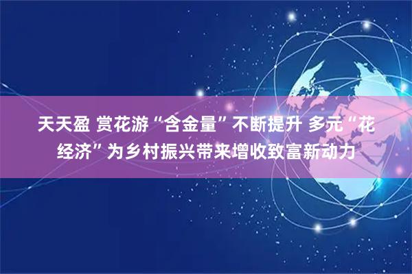 天天盈 赏花游“含金量”不断提升 多元“花经济”为乡村振兴带来增收致富新动力