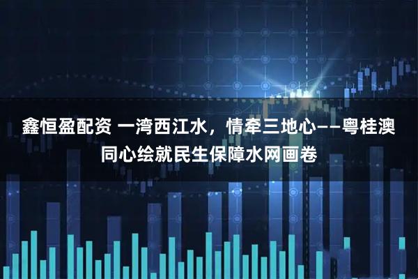 鑫恒盈配资 一湾西江水，情牵三地心——粤桂澳同心绘就民生保障水网画卷