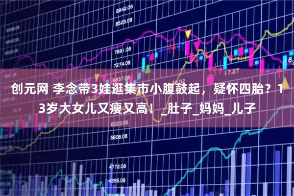 创元网 李念带3娃逛集市小腹鼓起，疑怀四胎？13岁大女儿又瘦又高！_肚子_妈妈_儿子