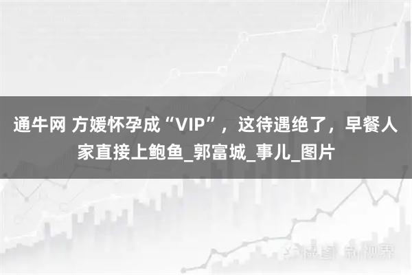 通牛网 方媛怀孕成“VIP”，这待遇绝了，早餐人家直接上鲍鱼_郭富城_事儿_图片