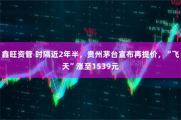 鑫旺资管 时隔近2年半，贵州茅台宣布再提价，“飞天”涨至1539元