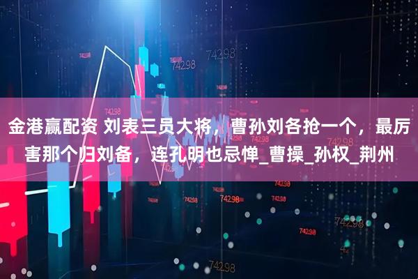 金港赢配资 刘表三员大将，曹孙刘各抢一个，最厉害那个归刘备，连孔明也忌惮_曹操_孙权_荆州