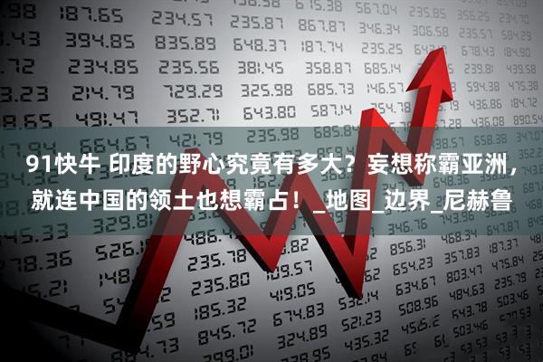 91快牛 印度的野心究竟有多大？妄想称霸亚洲，就连中国的领土也想霸占！_地图_边界_尼赫鲁