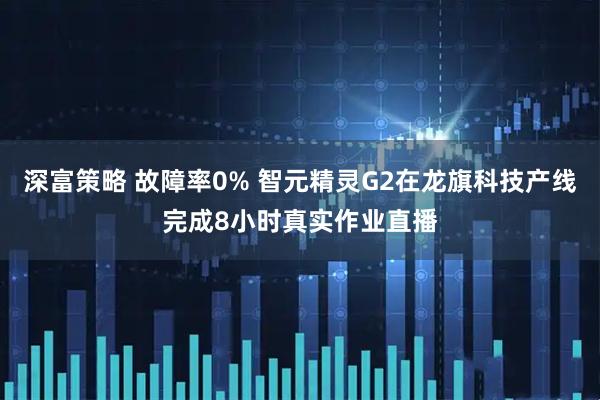 深富策略 故障率0% 智元精灵G2在龙旗科技产线完成8小时真实作业直播