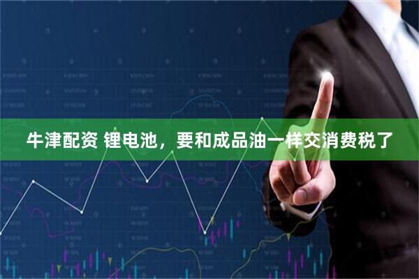 牛津配资 锂电池，要和成品油一样交消费税了