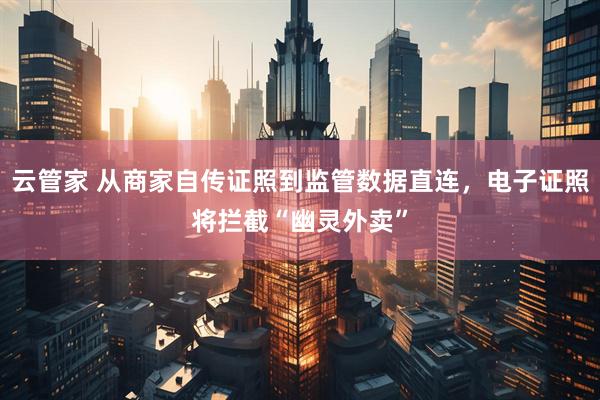 云管家 从商家自传证照到监管数据直连，电子证照将拦截“幽灵外卖”