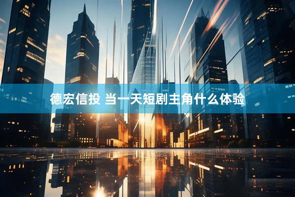 德宏信投 当一天短剧主角什么体验