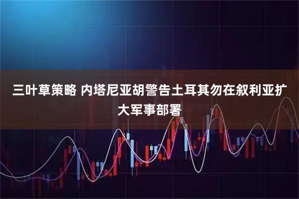 三叶草策略 内塔尼亚胡警告土耳其勿在叙利亚扩大军事部署