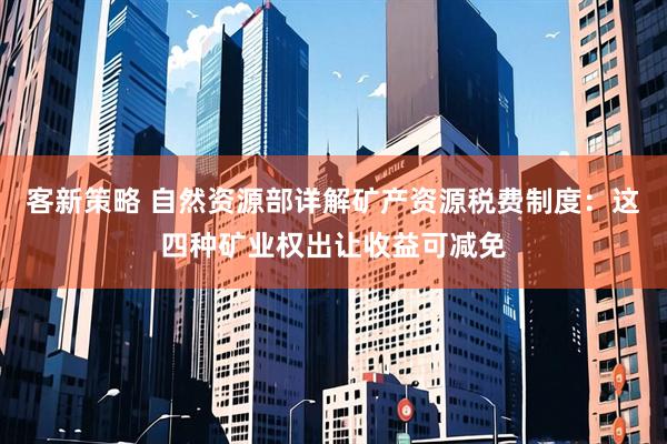 客新策略 自然资源部详解矿产资源税费制度：这四种矿业权出让收益可减免