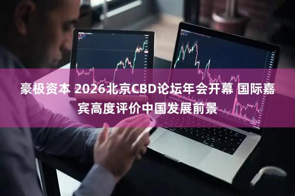 豪极资本 2026北京CBD论坛年会开幕 国际嘉宾高度评价中国发展前景
